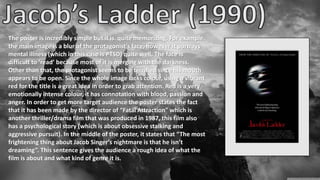 The poster is incredibly simple but it is quite memorizing. For example,
the main image is a blur of the protagonist’s face, however it portrays
mental illness (which in this case is PTSD) quite well. The face is
difficult to ‘read’ because most of it is merging with the darkness.
Other than that, the protagonist seems to be terrified since his mouth
appears to be open. Since the whole image lacks colour, using a vibrant
red for the title is a great idea in order to grab attention. Red is a very
emotionally intense colour, it has connotation with blood, passion and
anger. In order to get more target audience the poster states the fact
that it has been made by the director of “Fatal Attraction” which is
another thriller/drama film that was produced in 1987, this film also
has a psychological story (which is about obsessive stalking and
aggressive pursuit). In the middle of the poster, it states that “The most
frightening thing about Jacob Singer’s nightmare is that he isn’t
dreaming”. This sentence gives the audience a rough idea of what the
film is about and what kind of genre it is.
 