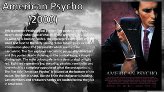 This is another Psychological Thriller film poster. However, it
clearly shows what type of character the protagonist is, judging
by what he is holding (knife). The characters expression and the
small text next to the knife stating “killer looks” gives us more
information about the personality which seems to be
narcissistic. The film explores narcissistic personality disorder
and this poster clearly showing us the context using a simple
photograph. The main colour palette is a desaturated or light
red. Light red represents joy, sexuality, passion, sensitivity, and
love which is a complete opposite of what the protagonist is.
The film title “American Psycho” is located at the bottom of the
trailer. The font is sharp, like the knife the character is holding.
Cast members and producers names are located below the title
in small text.
 