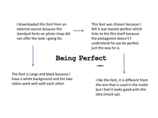 I downloaded this font from an
external source because the
standard fonts on photo shop did
not offer the look I going for.
This font was chosen because I
felt it was loosely perfect which
links to the film itself because
the protagonist doesn't’t
understand he can be perfect
just the way he is.
The font is Large and black because I
have a white background and the two
colors work well with each other.
I like the font, it is different from
the one that is used in the trailer
but I feel it looks good with this
idea (mock up).
 