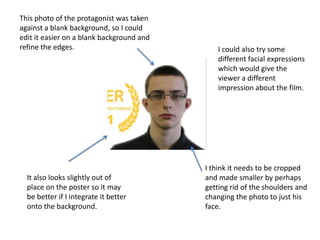 This photo of the protagonist was taken
against a blank background, so I could
edit it easier on a blank background and
refine the edges.
I think it needs to be cropped
and made smaller by perhaps
getting rid of the shoulders and
changing the photo to just his
face.
It also looks slightly out of
place on the poster so it may
be better if I integrate it better
onto the background.
I could also try some
different facial expressions
which would give the
viewer a different
impression about the film.
 