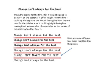 This is the tagline for the film, I felt it would be good to
display it on the poster as it offers insight into the film. I
could try and separate the font of the tagline from the one
used for the title because it could highlight the tagline,
making it act as somewhat of a reminder for the viewer of
the poster when they hear it.
Here are some different
font types that I tried for
the poster.
 
