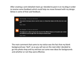 After creating a semi detailed mock up I decided to post in on my blog in order
to receive some feedback which could help me move forward with my design.
Below is some of that said feedback.
The main comment that came to my notice was the fact that my blank
background was “dull”, so as you will see on the next slide I decided to
go into photo shop and try and test out some new ideas for backgrounds
and whether or not they were effective.
 