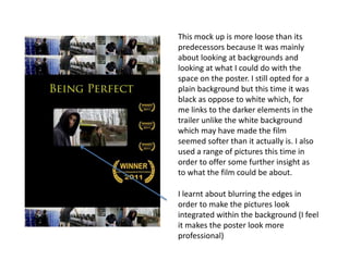 This mock up is more loose than its
predecessors because It was mainly
about looking at backgrounds and
looking at what I could do with the
space on the poster. I still opted for a
plain background but this time it was
black as oppose to white which, for
me links to the darker elements in the
trailer unlike the white background
which may have made the film
seemed softer than it actually is. I also
used a range of pictures this time in
order to offer some further insight as
to what the film could be about.
I learnt about blurring the edges in
order to make the pictures look
integrated within the background (I feel
it makes the poster look more
professional)
 