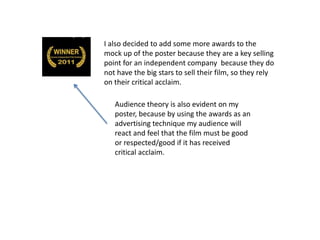 I also decided to add some more awards to the
mock up of the poster because they are a key selling
point for an independent company because they do
not have the big stars to sell their film, so they rely
on their critical acclaim.
Audience theory is also evident on my
poster, because by using the awards as an
advertising technique my audience will
react and feel that the film must be good
or respected/good if it has received
critical acclaim.
 