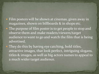 Film posters will be shown at cinemas, given away in magazines, shown on billboards & in shops etc.The purpose of film poster is to get people to stop and observe them and make readers/viewers/target audience to want to go and watch the film that is being advertised.They do this by having eye catching, bold titles, attractive images, that look perfect, intriguing slogans, titles & images, as well as big actors names to appeal to a much wider target audience.