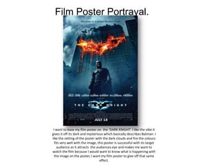 Film Poster Portrayal.




 I want to base my film poster on the ‘DARK KNIGHT’ I like the vibe it
gives it off its dark and mysterious which basically describes Batman. I
like the setting of the poster with the dark clouds and fire the colours
  fits very well with the image, this poster is successful with its target
    audience as it attracts the audiences eye and makes me want to
watch the film because I would want to know what is happening with
  the image on the poster, I want my film poster to give off that same
                                  effect.
 