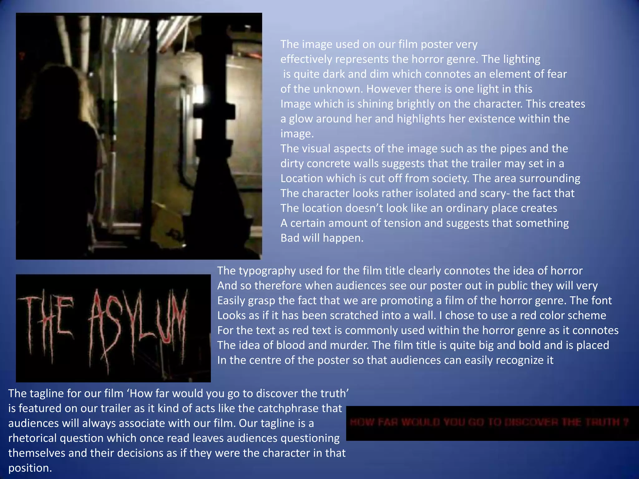 The image used on our film poster very
                                                        effectively represents the horror genre. The lighting
                                                         is quite dark and dim which connotes an element of fear
                                                        of the unknown. However there is one light in this
                                                        Image which is shining brightly on the character. This creates
                                                        a glow around her and highlights her existence within the
                                                        image.
                                                        The visual aspects of the image such as the pipes and the
                                                        dirty concrete walls suggests that the trailer may set in a
                                                        Location which is cut off from society. The area surrounding
                                                        The character looks rather isolated and scary- the fact that
                                                        The location doesn’t look like an ordinary place creates
                                                        A certain amount of tension and suggests that something
                                                        Bad will happen.

                                           The typography used for the film title clearly connotes the idea of horror
                                           And so therefore when audiences see our poster out in public they will very
                                           Easily grasp the fact that we are promoting a film of the horror genre. The font
                                           Looks as if it has been scratched into a wall. I chose to use a red color scheme
                                           For the text as red text is commonly used within the horror genre as it connotes
                                           The idea of blood and murder. The film title is quite big and bold and is placed
                                           In the centre of the poster so that audiences can easily recognize it

The tagline for our film ‘How far would you go to discover the truth’
is featured on our trailer as it kind of acts like the catchphrase that
audiences will always associate with our film. Our tagline is a
rhetorical question which once read leaves audiences questioning
themselves and their decisions as if they were the character in that
position.
 