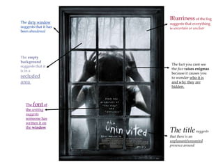 Blurriness  of the fog suggests that everything is  uncertain or unclear The  font  of the  writing suggests  someone has written it on the  window   The title  suggests that there is an  unpleasant/unwanted  presence around The  dirty window  suggests that it has been  abandoned   The fact you cant see the  face   raises enigmas  because it causes you to wonder  who it is and why they   are hidden.   The  empty background  suggests that it is in a  secluded area  
