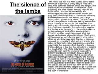 The silence of
the lambs
•  The movie title was in a worn out red colour at the 
bottom on the poster, it’s very easy to read. The 
colour red connotes passion, blood and danger. The 
main actors are also shown on the bottom of the 
page they are Jodie Foster, Anthony Hopkins and 
Scott Glenn.  If actors are well known this 
encourages people to go watch their movies or if 
they have previously stared in previous movies that 
have been successful, this will also encourage 
individuals to go watch the movie. The main image 
of the poster was the vulnerable looking woman who 
has a butterfly on her mouth, this stops her from 
talking. On the butterfly there is an image on a skull 
this could connote death. This reflects the mood of 
the film because the design on the poster makes us 
as the audience think that this woman is being 
forced to shut her mouth because of what she 
knows so she is not allowed to talk out. The framing 
of this young woman’s face is used in a form of a 
close up, why they have used this shot is because 
we can then understand what sort of character she 
is but her face looks rather expressionless and the 
only image that makes us think that she is the one 
that needs help is that fact that something is keeping 
her mouth shut.. The whole picture is in black, grey 
and white apart from the woman’s eyes and the 
butterfly that covers her mouth, they are both a 
hypnotising gold. The mood  that is created when 
looking at this film poster is sympathy and mystery 
because we want to know what is going to happen 
next. A tagline  is used is at the bottom of the poster 
and it’s just below the film title ‘’from the best seller’ 
this tells us that this movie was from a book, this 
means that already many people will go to watch this 
movie , if not for the film itself but also to compare 
the book to the movie. 
 