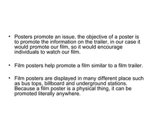 • Posters promote an issue, the objective of a poster is
to promote the information on the trailer, in our case it
would promote our film, so it would encourage
individuals to watch our film.
• Film posters help promote a film similar to a film trailer.
• Film posters are displayed in many different place such
as bus tops, billboard and underground stations.
Because a film poster is a physical thing, it can be
promoted literally anywhere.
 