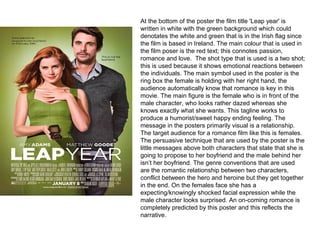     
At the bottom of the poster the film title 'Leap year' is 
written in white with the green background which could 
denotates the white and green that is in the Irish flag since 
the film is based in Ireland. The main colour that is used in 
the film poser is the red text; this connotes passion, 
romance and love.  The shot type that is used is a two shot; 
this is used because it shows emotional reactions between 
the individuals. The main symbol used in the poster is the 
ring box the female is holding with her right hand, the 
audience automatically know that romance is key in this 
movie. The main figure is the female who is in front of the 
male character, who looks rather dazed whereas she 
knows exactly what she wants. This tagline works to 
produce a humorist/sweet happy ending feeling. The 
message in the posters primarily visual is a relationship. 
The target audience for a romance film like this is females. 
The persuasive technique that are used by the poster is the 
little messages above both characters that state that she is 
going to propose to her boyfriend and the male behind her 
isn’t her boyfriend. The genre conventions that are used 
are the romantic relationship between two characters, 
conflict between the hero and heroine but they get together 
in the end. On the females face she has a 
expecting/knowingly shocked facial expression while the 
male character looks surprised. An on-coming romance is 
completely predicted by this poster and this reflects the 
narrative. 
 