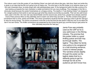 The colours used in the film poster of 'Law Abiding Citizen' are dark dull colours like grey, dark blue, black and white this 
is gives us an idea that the film isn't going to be an happy one. The shot type in the film poster is an extreme close up of 
the main characters face, he looks angry with cold expressionless eyes. In the background within the title a picture of a 
man looking up towards the main character is visible and behind him are many buildings. The messages in this film is 
obviously visual because the poster foreshadows an unhappy ending. The deaths in "Law Abiding Citizen" are designed 
for a target audience that wants to see bad guys get what they deserve as terribly as possible. Their are two well known 
stars used in this film, the main star was Gerard Butler and the second was Jamie Foxx, people have already watched 
most of their previous films so they definitely want to watch one which they are both in. The film contains three genre 
conventions that is crime, drama and thriller. The crime conventions would be that the 'good guy' tries to get the 'bad guy' 
to stop his wrong doings. The drama conventions in this film is the fact that the law doesn't help this man so he takes the 
law in his own hands. The thriller conventions are presented by the crimes the good guy commits trying to get justice he 
then ultimately becomes the 'bad guy'.
Jamie Foxx was probably 
used as the USP as he is 
very well known in the filming 
industry. The promise that 
this poster holds is a good 
thrilling justice and that may 
be through deaths. The 
tagline ' They killed his family 
now justice is his vengeance' 
is a cold shocking sentence, 
it aims to interest people. 
The narrative shows slightly 
through the poster as the 
tagline states that he is 
defiantly going to get his 
revenge but we as the 
audience yet don't know how.
 
 