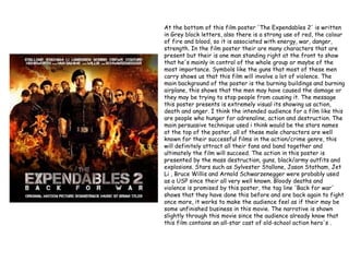 At the bottom of this film poster 'The Expendables 2' is written
in Grey block letters, also there is a strong use of red, the colour
of fire and blood, so it is associated with energy, war, danger,
strength. In the film poster their are many characters that are
present but their is one man standing right at the front to show
that he's mainly in control of the whole group or maybe of the
most importance. Symbols like the guns that most of these men
carry shows us that this film will involve a lot of violence. The
main background of the poster is the burning buildings and burning
airplane, this shows that the men may have caused the damage or
they may be trying to stop people from causing it. The message
this poster presents is extremely visual its showing us action,
death and anger. I think the intended audience for a film like this
are people who hunger for adrenaline, action and destruction. The
main persuasive technique used i think would be the stars names
at the top of the poster, all of these male characters are well
known for their successful films in the action/crime genre, this
will definitely attract all their fans and band together and
ultimately the film will succeed. The action in this poster is
presented by the mass destruction, guns, black/army outfits and
explosions. Stars such as Sylvester Stallone, Jason Statham, Jet
Li , Bruce Willis and Arnold Schwarzenegger were probably used
as a USP since their all very well known. Bloody deaths and
violence is promised by this poster, the tag line 'Back for war'
shows that they have done this before and are back again to fight
once more, it works to make the audience feel as if their may be
some unfinished business in this movie. The narrative is shown
slightly through this movie since the audience already know that
this film contains an all-star cast of old-school action hero's .
 