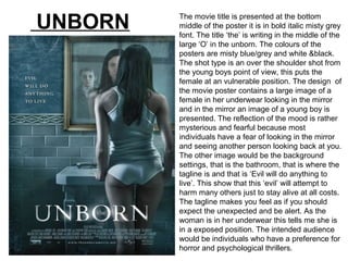 The movie title is presented at the bottom
middle of the poster it is in bold italic misty grey
font. The title ‘the’ is writing in the middle of the
large ‘O’ in the unborn. The colours of the
posters are misty blue/grey and white &black.
The shot type is an over the shoulder shot from
the young boys point of view, this puts the
female at an vulnerable position. The design of
the movie poster contains a large image of a
female in her underwear looking in the mirror
and in the mirror an image of a young boy is
presented. The reflection of the mood is rather
mysterious and fearful because most
individuals have a fear of looking in the mirror
and seeing another person looking back at you.
The other image would be the background
settings, that is the bathroom, that is where the
tagline is and that is ‘Evil will do anything to
live’. This show that this ‘evil’ will attempt to
harm many others just to stay alive at all costs.
The tagline makes you feel as if you should
expect the unexpected and be alert. As the
woman is in her underwear this tells me she is
in a exposed position. The intended audience
would be individuals who have a preference for
horror and psychological thrillers.
UNBORN
 