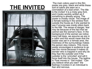 THE INVITED
The main colors used in this film
poster are grey, black and white these
sort of colors are seen as a
connotation of a bad omen. The title
is the invited’ it is a misty grey font,
and it looks wonkily written as if
something is already wrong. The
poster is mostly visual. The image of
a female looking in the window from
outside the house as if she wanted to
see if anyone was inside refers back
to the title. The sense of danger, fear
may be because of the fact that we
cannot see the woman’s face. In the
background of the woman we notice
many tall trees, we assume we are in
a cabin and this would mean that the
poster was set in a remote area, the
mistiness of the surroundings makes
the person stay indoors. This movie
poster encourages is audience to go
see this movie because it makes us
wonder who is trapped in and why do
they fear the outsider and if the
outsider is the ‘uninvited’ and will it
force itself into the house. The tagline
is ‘Fear moves in’ ‘Get invited.’ ‘Can
you believe what you see?’ the
feelings it evokes in an individual is
fear and nervous.
 