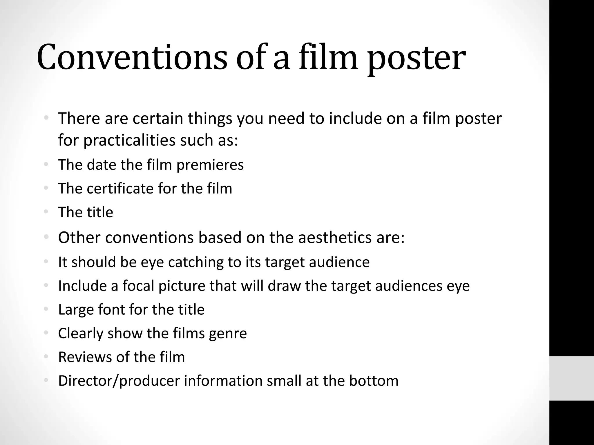 Conventions of a film poster
• There are certain things you need to include on a film poster
for practicalities such as:
• The date the film premieres
• The certificate for the film
• The title
• Other conventions based on the aesthetics are:
• It should be eye catching to its target audience
• Include a focal picture that will draw the target audiences eye
• Large font for the title
• Clearly show the films genre
• Reviews of the film
• Director/producer information small at the bottom