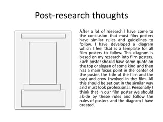 Post-research thoughts
After a lot of research I have come to
the conclusion that most film posters
have similar rules and guidelines to
follow. I have developed a diagram
which I feel that is a template for all
film posters to follow. This diagram is
based on my research into film posters.
Each poster should have some quote on
the top or slogan of some kind and then
has a main focus point in the center of
the poster, the title of the film and the
cast and crew involved in the film. All
this should be set out in the similar way
and must look professional. Personally I
think that in our film poster we should
abide by these rules and follow the
rules of posters and the diagram I have
created.
 