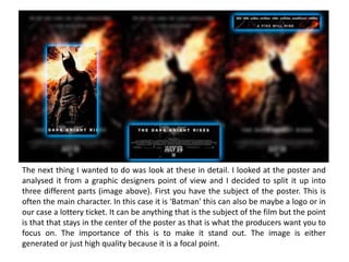 The next thing I wanted to do was look at these in detail. I looked at the poster and
analysed it from a graphic designers point of view and I decided to split it up into
three different parts (image above). First you have the subject of the poster. This is
often the main character. In this case it is 'Batman' this can also be maybe a logo or in
our case a lottery ticket. It can be anything that is the subject of the film but the point
is that that stays in the center of the poster as that is what the producers want you to
focus on. The importance of this is to make it stand out. The image is either
generated or just high quality because it is a focal point.
 
