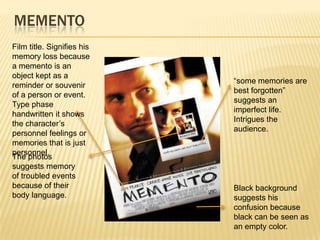MEMENTO
Film title. Signifies his
memory loss because
a memento is an
object kept as a
                            “some memories are
reminder or souvenir
                            best forgotten”
of a person or event.
                            suggests an
Type phase
                            imperfect life.
handwritten it shows
                            Intrigues the
the character’s
                            audience.
personnel feelings or
memories that is just
personnel.
The photos
suggests memory
of troubled events
because of their            Black background
body language.              suggests his
                            confusion because
                            black can be seen as
                            an empty color.
 