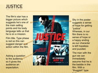 JUSTICE
The film’s star has a
bigger picture which      Sky in the poster
suggests he’s one of      suggests a sense
the main selling          of hope for getting
points and his body       “justice”.
language tells us that    Whereas, in our
he is on a mission.       film there is no
Film title. Type phase    sense of hope or
is red so this can        a happy ending
suggest danger and        as our character
action within the film.   is left hopeless
                          and puzzled.
                          The man with the
Asking a question         gun we can
to the audience           immediately
so it gives the           assume that he is
audience an               the baddie in the
expectation.              film. With a
                          “thuggish” type
 