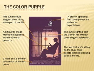 THE COLOR PURPLE
The curtain could            “A Steven Spielberg
suggest she’s hiding         film” could prompt the
some part of her life.       audiences
                             expectations.

A silhouette image        The sunny lighting from
makes the audience        the view of her window
wonder who that           could suggest relaxation.
person is.

                          The fact that she’s sitting
                          on the chair could
                          denote that she’s looking
                          back at her life.
Credits so it’s another
convention of the film
poster.
 