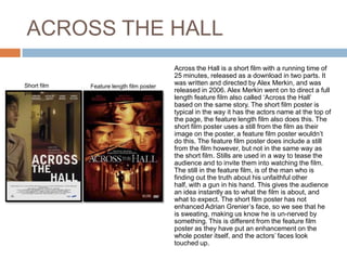 ACROSS THE HALL
                                          Across the Hall is a short film with a running time of
                                          25 minutes, released as a download in two parts. It
Short film   Feature length film poster
                                          was written and directed by Alex Merkin, and was
poster                                    released in 2006. Alex Merkin went on to direct a full
                                          length feature film also called ‘Across the Hall’
                                          based on the same story. The short film poster is
                                          typical in the way it has the actors name at the top of
                                          the page, the feature length film also does this. The
                                          short film poster uses a still from the film as their
                                          image on the poster, a feature film poster wouldn’t
                                          do this. The feature film poster does include a still
                                          from the film however, but not in the same way as
                                          the short film. Stills are used in a way to tease the
                                          audience and to invite them into watching the film.
                                          The still in the feature film, is of the man who is
                                          finding out the truth about his unfaithful other
                                          half, with a gun in his hand. This gives the audience
                                          an idea instantly as to what the film is about, and
                                          what to expect. The short film poster has not
                                          enhanced Adrian Grenier’s face, so we see that he
                                          is sweating, making us know he is un-nerved by
                                          something. This is different from the feature film
                                          poster as they have put an enhancement on the
                                          whole poster itself, and the actors’ faces look
                                          touched up.
 