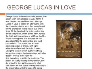 GEORGE LUCAS IN LOVE
George Lucas in Love is an independent, live
action short film released in June 1999. It
was directed by Joe Nussbaum. George
Lucas in Love is based on Star Wars, with
the characters in the short film being based
on the characters in the actual Star Wars
films. All the heads of the actors in the film
are on the poster, which differs from Across
the Hall, as it doesn’t use a still from the film.
With a running time of 8 minutes the film
gets straight to the point with a plot twist
concluded it. The poster has an over
powering colour of brown, with light
reflections off each of the actors’ faces.
Using the tone of brown over everything
leaves the story to the imagination, as it also
doesn’t involve a still from the
film, everything is left to the audience. The
poster isn’t very exciting in my opinion, but I
did enjoy the film. Which supports what I
said about the film poster leaving the story to
the imagination with the basis of it being
 