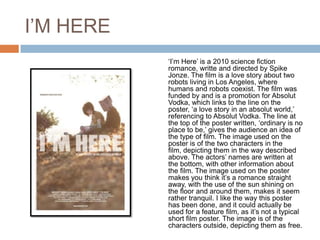 I’M HERE
           ‘I’m Here’ is a 2010 science fiction
           romance, writte and directed by Spike
           Jonze. The film is a love story about two
           robots living in Los Angeles, where
           humans and robots coexist. The film was
           funded by and is a promotion for Absolut
           Vodka, which links to the line on the
           poster, ‘a love story in an absolut world,’
           referencing to Absolut Vodka. The line at
           the top of the poster written, ‘ordinary is no
           place to be,’ gives the audience an idea of
           the type of film. The image used on the
           poster is of the two characters in the
           film, depicting them in the way described
           above. The actors’ names are written at
           the bottom, with other information about
           the film. The image used on the poster
           makes you think it’s a romance straight
           away, with the use of the sun shining on
           the floor and around them, makes it seem
           rather tranquil. I like the way this poster
           has been done, and it could actually be
           used for a feature film, as it’s not a typical
           short film poster. The image is of the
           characters outside, depicting them as free.
 