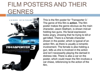 FILM POSTERS AND THEIR
GENRES
         This is the film poster for ‘Transporter 3.’
         The genre of this film is action. The film
         poster makes the genre obvious as the main
         character, Jason Statham, is shown mid-air
         holding two guns. His facial expression
         looks angry, showing that he trying to kill or
         get killed. There is a female character
         shown in the poster, which is typical of an
         action film, as there is usually a romantic
         involvement. The female is also holding a
         gun, tells us she is involved in the action
         and isn’t necessarily playing the damsel in
         distress role. There is also a car on the
         poster, which could mean the film involves a
         car chase, referencing to the action of the
         film.
 