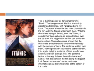 This is the film poster for James Cameron’s
‘Titanic.’ The two genres of this film, are mainly
disaster and romance, with romance being my
focus. The poster shows the two main characters in
the film, with the Titanic underneath them. With the
characters being at the top, over the Titanic, it
depicts their love as being so strong that not even
the disaster that happens in the film can stop them
being in love. The audience are shown that the
characters are romantically involved immediately
with the posture of them. The sentence written over
them, ‘Nothing on earth could come between them,’
this, again, tells the audience of their love for one
another, and how strong it was. The poster is
typical in the way it shows the main characters’
names, with the name of the film being the biggest
font. Some more actors’ names, and more
information about the film is listed at the bottom of
the poster.
 