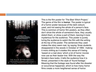 This is the film poster for ‘The Blair Witch Project.’
The genre of the film is horror. The poster is typical
of a horror poster because of the dark colours
used, and not seeing the whole of a person’s face.
This is common of horror film posters, as they often
don’t show the whole of someone’s face, they usually
distort them, or show a part of them, leaving it more
mysterious for the audience. This poster is purely
luring the audience to watch the film with the writing
at the top of the poster. The sentences they used
makes the story seem real, by saying ‘three students
disappeared in the woods in October of 1994,’ making
it more chilling as it creates this sense of it being
‘based on a real story’ which a lot of horror movies
now use as their teaser line. With the way the
female’s face looks, it tells the audience how it is
filmed, presented in the style of ‘found footage.’
Meaning that the footage was found after the disaster
or occurrence happened, which is how many horror
films create a more heightened sense of horror.
 