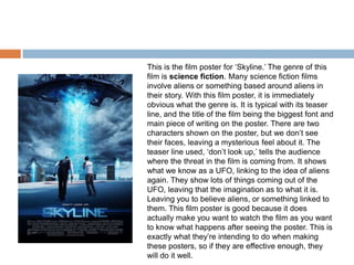 This is the film poster for ‘Skyline.’ The genre of this
film is science fiction. Many science fiction films
involve aliens or something based around aliens in
their story. With this film poster, it is immediately
obvious what the genre is. It is typical with its teaser
line, and the title of the film being the biggest font and
main piece of writing on the poster. There are two
characters shown on the poster, but we don’t see
their faces, leaving a mysterious feel about it. The
teaser line used, ‘don’t look up,’ tells the audience
where the threat in the film is coming from. It shows
what we know as a UFO, linking to the idea of aliens
again. They show lots of things coming out of the
UFO, leaving that the imagination as to what it is.
Leaving you to believe aliens, or something linked to
them. This film poster is good because it does
actually make you want to watch the film as you want
to know what happens after seeing the poster. This is
exactly what they’re intending to do when making
these posters, so if they are effective enough, they
will do it well.
 