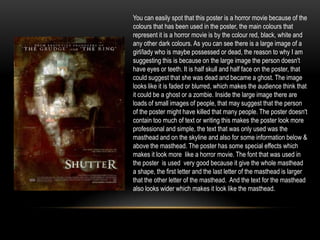 You can easily spot that this poster is a horror movie because of the
colours that has been used in the poster, the main colours that
represent it is a horror movie is by the colour red, black, white and
any other dark colours. As you can see there is a large image of a
girl/lady who is maybe possessed or dead, the reason to why I am
suggesting this is because on the large image the person doesn't
have eyes or teeth. It is half skull and half face on the poster, that
could suggest that she was dead and became a ghost. The image
looks like it is faded or blurred, which makes the audience think that
it could be a ghost or a zombie. Inside the large image there are
loads of small images of people, that may suggest that the person
of the poster might have killed that many people. The poster doesn't
contain too much of text or writing this makes the poster look more
professional and simple, the text that was only used was the
masthead and on the skyline and also for some information below &
above the masthead. The poster has some special effects which
makes it look more like a horror movie. The font that was used in
the poster is used very good because it give the whole masthead
a shape, the first letter and the last letter of the masthead is larger
that the other letter of the masthead. And the text for the masthead
also looks wider which makes it look like the masthead.
 