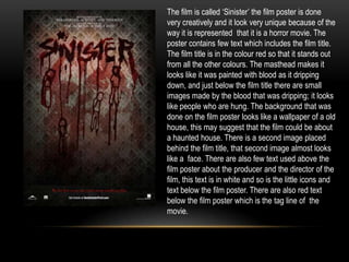 The film is called ‘Sinister’ the film poster is done
very creatively and it look very unique because of the
way it is represented that it is a horror movie. The
poster contains few text which includes the film title.
The film title is in the colour red so that it stands out
from all the other colours. The masthead makes it
looks like it was painted with blood as it dripping
down, and just below the film title there are small
images made by the blood that was dripping; it looks
like people who are hung. The background that was
done on the film poster looks like a wallpaper of a old
house, this may suggest that the film could be about
a haunted house. There is a second image placed
behind the film title, that second image almost looks
like a face. There are also few text used above the
film poster about the producer and the director of the
film, this text is in white and so is the little icons and
text below the film poster. There are also red text
below the film poster which is the tag line of the
movie.
 