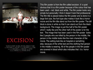 This film poster is from the film called excision. It ‘s quiet
obvious that it is a film poster because of the colour that has
been used – red, black and white. The film poster looks very
simple but personally I think it doesn’t look that professional.
The film title is placed below the film poster and is done in a
large font size, the font type also makes it look like a horror
movie and the film title stand out from the film poster. The bill
block is done in white so that It can stand out from the black
background. The image is just the half of the film poster
which I really like and the other half of the poster is for the
text. The image that has been used in the film poster looks
like 2 people who are killed by the person in the middle, the
person in the middle looks like the main character of the
movie. The setting look like an hospital or something
else, because of the white bed and the clothing that person
in the middle is wearing. All of the people in the film poster
are covered in blood which also indicates that it is horror
movie.
 