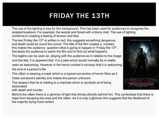 FRIDAY THE 13TH
 The use of the lighting is key for this background. This has been used for audiences to recognise the
isolated locations. For example, the woods and forest with a blurry mist. The use of lighting
conforms to creating a feeling of tension and fear.
 The text Friday the 13th is written in red, this suggests something dangerous
and death could be round the corner. The title of the film creates a mystery
this makes the audience question what is going to happen in ‘Friday the 13th’,
this leads the audience to watch the film and to find out what happens.
 The tagline can be seen as playing with the audience as in relation to the image
and the title, it is apparent that it is a joke which would normally be in reality
seen as welcoming. However in the horror context it conveys that it is welcoming
the end of a person’s life.
 The villain is wearing a mask which is a typical convention of horror films as it
hides someone's identity and makes the person unknown.
 The weapon that he is holding is a machete which is symbolic al of being
associated
with death and murder.
 Behind the villain there is a glimmer of light that shines directly behind him. This symbolises that there is
hope from escaping the area and the villain. As it is only a glimmer this suggests that the likelihood of
the majority dying most certain.

 