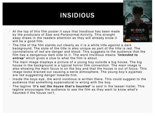 INSIDIOUS
 A t t h e t o p o f t h i s f i l m p o s t e r i t s a ys t h a t I n s i d i o u s h a s b e e n m a d e
b y t h e p r o d u c e r s o f S a w a n d P a r a n o r ma l A c t i vi t y. T h i s s t r a i g h t
a wa y d r a ws i n t h e r e a d e r s a t t e n t i o n a s t h e y wi l l a l r e a d y k n o w i t
wi l l b e a g o o d f i l m .
 T h e t i t l e o f t h e f i l m s t a n d s o u t c l e a r l y a s i t i s a wh i t e t i t l e a g a i n s t a d a r k
b a c k g r o u n d . T h e s t yl e o f t h e t i t l e i s a l s o u n i q u e a s p a r t o f t h e t i t l e i s r e d . T h e
connotations of red are danger and blood. This suggests to the audience that the
f i l m h a s a d a n g e r o u s d a r k s i d e t o i t . T h e wo r d I n s i d i o u s m e a n s 'I n t e n d e d t o
e n t r a p' wh i c h g i ve s a c l u e t o wh a t t h e f i l m i s a b o u t .
 T h e m a i n i m a g e d i s p l a ys a p i c t u r e o f a yo u n g b o y o u t s i d e a b i g h o u s e . T h e b i g
h o u s e i n t h e b a c k gr ound i s a t yp i c a l h o r r o r f i l m c o n ve n t i o n . T h e m a i n i m a g e i s
a l s o s h o wi n g t h e m a i n f o c u s i s o n t h e b o y a n d t h a t t h e h o u s e i s o u t o f f o c u s . T h i s
i m a g e l o o k s d r a i n e d o u t c a u s i n g a e e r i e a t m o s p h e r e . T h e yo u n g b o y’s p yj a m a s
a r e r e d s u g g e s t i n g d a n g e r t o wa r d s h i m .
 I n s i d e t h e b o ys e ye , t h e wo r d i n s i d i o u s i s wr i t t e n t h e r e . T h i s c o u l d s u g g e s t t o t h e
a u d i e n c e t h a t s o m e t h i n g s u p e r n a t u r a l i s wr o n g wi t h t h e b o y.
 T h e t a g l i n e ‘ I t ’s n o t t h e h o u s e t h a t ’s h a u n t e d ’ i s s a i d i n t h e t e a s e r t r a i l e r. T h i s
t a g l i n e e n c o u r a g e s t h e a u d i e n c e t o s e e t h e f i l m a s t h e y wa n t t o k n o w wh a t ' s
haunted if the house isn't.

 