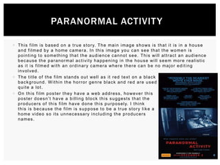 PARANORMAL ACTIVIT Y
 T h i s f i l m i s b a s e d o n a t r u e s t o r y. T h e m a i n i m a g e s h o ws i s t h a t i t i s i n a h o u s e
a n d f i l m e d b y a h o m e c a m e r a . I n t h i s i m a g e yo u c a n s e e t h a t t h e wo m e n i s
p o i n t i n g t o s o m e t hi ng t h a t t h e a u d i e n c e c a n n o t s e e . T h i s wi l l a t t r ac t a n a u d i e nc e
b e c a u s e t h e p a r a n o r m a l a c t i vi t y h a p p e n i n g i n t h e h o u s e wi l l s e e m m o r e r e a l i s t i c
a s i t i s f i l m e d wi t h a n o r d i n a r y c a m e r a wh e r e t h e r e c a n b e n o m a j o r e d i t i n g
i n vo l ve d .
 T h e t i t l e o f t h e f i l m s t a n d s o u t we l l a s i t r e d t e xt o n a b l a c k
background. Within the horror genre black and red are used
quite a lot.
 O n t h i s f i l m p o s t e r t h e y h a ve a we b a d d r e s s , h o we ve r t h i s
p o s t e r d o e s n ’ t h a ve a b i l l i n g b l o c k t h i s s u g g e s t s t h a t t h e
p r o d u c e r s o f t h i s f i l m h a ve d o n e t h i s p u r p o s e l y. I t h i n k
this is because the film is suppose to be a true story like a
h o m e vi d e o s o i t s u n n e c e s sa r y i n c l u d i n g t h e p r o d u c e r s
names.

 