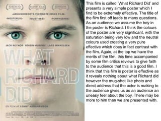 This film is called ‘What Richard Did’ and
presents a very simple poster which I
find to be extremely effective. The title of
the film first off leads to many questions.
As an audience we assume the boy in
the poster is Richard. I think the colours
of the poster are very significant, with the
saturation being very low and the neutral
colours used creating a very pure
effective which does in fact contrast with
the film. Again, at the top we have the
merits of the film, this time accompanied
by some film critics reviews to give faith
to the audience that this is a good film. I
think that this film is poster is effective as
it reveals nothing about what Richard did
however the mug-shot like photo and
direct address that the actor is making to
the audience gives us as an audience an
uneasy feel about the boy. There may be
more to him than we are presented with.

 