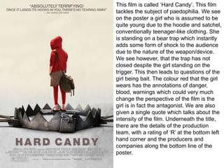 This film is called ‘Hard Candy’. This film
tackles the subject of paedophilia. We see
on the poster a girl who is assumed to be
quite young due to the hoodie and satchel,
conventionally teenager-like clothing. She
is standing on a bear trap which instantly
adds some form of shock to the audience
due to the nature of the weapon/device.
We see however, that the trap has not
closed despite the girl standing on the
trigger. This then leads to questions of the
girl being bait. The colour red that the girl
wears has the annotations of danger,
blood, warnings which could very much
change the perspective of the film is the
girl is in fact the antagonist. We are also
given a single quote which talks about the
intensity of the film. Underneath the title,
there are the details of the production
team, with a rating of ‘R’ at the bottom left
hand corner and the producers and
companies along the bottom line of the
poster.

 