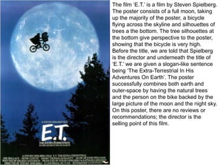 The film ‘E.T.’ is a film by Steven Spielberg.
The poster consists of a full moon, taking
up the majority of the poster, a bicycle
flying across the skyline and silhouettes of
trees a the bottom. The tree silhouettes at
the bottom give perspective to the poster,
showing that the bicycle is very high.
Before the title, we are told that Spielberg
is the director and underneath the title of
‘E.T.’ we are given a slogan-like sentence
being ‘The Extra-Terrestrial In His
Adventures On Earth’. The poster
successfully combines both earth and
outer-space by having the natural trees
and the person on the bike backed by the
large picture of the moon and the night sky.
On this poster, there are no reviews or
recommendations; the director is the
selling point of this film.

 