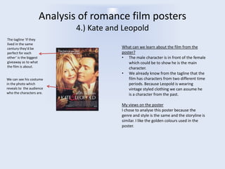 Analysis of romance film posters
4.) Kate and Leopold
The tagline ‘if they
lived in the same
century they'd be
perfect for each
other’ is the biggest
giveaway as to what
the film is about.
We can see his costume
in the photo which
reveals to the audience
who the characters are.

What can we learn about the film from the
poster?
• The male character is in front of the female
which could be to show he is the main
character.
• We already know from the tagline that the
film has characters from two different time
periods. Because Leopold is wearing
vintage styled clothing we can assume he
is a character from the past.
My views on the poster
I chose to analyse this poster because the
genre and style is the same and the storyline is
similar. I like the golden colours used in the
poster.

 