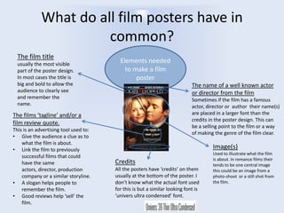 What do all film posters have in
common?
The film title
usually the most visible
part of the poster design.
In most cases the title is
big and bold to allow the
audience to clearly see
and remember the
name.

Elements needed
to make a film
poster
The name of a well known actor
or director from the film
Sometimes if the film has a famous
actor, director or author their name(s)
are placed in a larger font than the
credits in the poster design. This can
be a selling point to the film or a way
of making the genre of the film clear.

The films ‘tagline’ and/or a
film review quote.
This is an advertising tool used to:
• Give the audience a clue as to
what the film is about.
• Link the film to previously
successful films that could
have the same
actors, director, production
company or a similar storyline.
• A slogan helps people to
remember the film.
• Good reviews help ‘sell’ the
film.

Image(s)
Credits
All the posters have ‘credits’ on them
usually at the bottom of the poster. I
don’t know what the actual font used
for this is but a similar looking font is
‘univers ultra condensed’ font.

Used to illustrate what the film
is about. In romance films their
tends to be one central image
this could be an image from a
photo-shoot or a still shot from
the film.

 