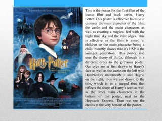 This is the poster for the first film of the
iconic film and book series, Harry
Potter. This poster is effective because it
captures the main elements of the film,
the castle and the main characters as
well as creating a magical feel with the
night time sky and the mist edges. This
is effective as the film is aimed at
children so the main character being a
child instantly shows that it’s USP is the
younger generation. This poster also
uses the theory of thirds, although in a
different order to the previous poster.
Our eyes are at first drawn to Harry’s
face as well as the castle on the left with
Dumbledore underneath it and Hagrid
on the right, then we are drawn to the
title, which is in a jagged font that
reflects the shape of Harry’s scar, as well
as the other main characters at the
bottom of the poster, next to the
Hogwarts Express. Then we see the
credits at the very bottom of the poster.
 