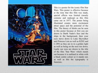 This is a poster for the iconic film Star
Wars. This poster is effective because
at the time that this film was made,
special effects was limited (mostly
costume and makeup) as this film
came out in 1977. The poster being
illustrated creates more excitement
about space and the potential of the
film. The theory of thirds can be seen
in this poster because at first you are
drawn to Darth Vader's face and the
ships in the background, then your
eyes move down to Luke Skywalker
and Princess Leia as well as R2D2 and
C-3PO as they are in in a golden light
as well as being on the next tier down.
Lastly our eyes are drawn to the title
of the film ‘Star Wars’ which stands
out because it is outlined in white with
a black centre colour so it stands out;
as well as this the typography is
futuristic.
 