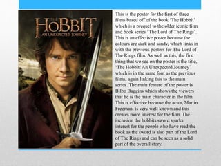 This is the poster for the first of three
films based off of the book ‘The Hobbit’
which is a prequel to the older iconic film
and book series ‘The Lord of The Rings’.
This is an effective poster because the
colours are dark and sandy, which links in
with the previous posters for The Lord of
The Rings film. As well as this, the first
thing that we see on the poster is the title,
‘The Hobbit: An Unexpected Journey’
which is in the same font as the previous
films, again linking this to the main
series. The main feature of the poster is
Bilbo Baggins which shows the viewers
that he is the main character in the film.
This is effective because the actor, Martin
Freeman, is very well known and this
creates more interest for the film. The
inclusion the hobbits sword sparks
interest for the people who have read the
book as the sword is also part of the Lord
of The Rings and can be seen as a solid
part of the overall story.
 