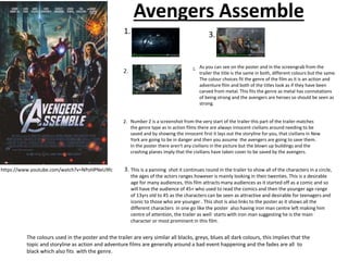 Avengers Assemble
As you can see on the poster and in the screengrab from the
trailer the title is the same in both, different colours but the same.
The colour choices fit the genre of the film as it is an action and
adventure film and both of the titles look as if they have been
carved from metal. This fits the genre as metal has connotations
of being strong and the avengers are heroes so should be seen as
strong.
1.
2. Number 2 is a screenshot from the very start of the trailer this part of the trailer matches
the genre type as in action films there are always innocent civilians around needing to be
saved and by showing the innocent first it lays out the storyline for you, that civilians in New
York are going to be in danger and then you assume the avengers are going to save them.
In the poster there aren't any civilians in the picture but the blown up buildings and the
crashing planes imply that the civilians have taken cover to be saved by the avengers.
3.
This is a panning shot it continues round in the trailer to show all of the characters in a circle,
the ages of the actors ranges however is mainly looking in their twenties. This is a desirable
age for many audiences, this film attracts many audiences as it started off as a comic and so
will have the audience of 45+ who used to read the comics and then the younger age range
of 13yrs old to 45 as the characters can be seen as attractive and desirable for teenagers and
iconic to those who are younger . This shot is also links to the poster as it shows all the
different characters in one go like the poster also having iron man centre left making him
centre of attention, the trailer as well starts with iron man suggesting he is the main
character or most prominent in this film.
The colours used in the poster and the trailer are very similar all blacks, greys, blues all dark colours, this implies that the
topic and storyline as action and adventure films are generally around a bad event happening and the fades are all to
black which also fits with the genre.
https://www.youtube.com/watch?v=NPoHPNeU9fc
 