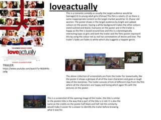 loveactually
TRAILER:
https://www.youtube.com/watch?v=Wj4dHXs
za0g
The above collection of screenshots are from the trailer for loveactually, like
the poster it shows a glimpse of all of the main characters and gives a rough
idea of the storylines. The trailer consists of lots of different clips from the film
where all the characters are happy and loving which again fits with the
pictures on the poster.
This is a screenshot of the opening image of the trailer, the title is similar
to the posters title in the way that a part of the title is in red. It is also the
same as the credits on the poster half black and half red this similarity
would make it easier for a viewer to identify the trailer before knowing
what it was for.
This is a romantic comedy so usually the target audience would be
teenage(13) to young adult girls (25max) This film is rated a 15 as there is
some inappropriate content so the target market would be 15-25year old
women. The poster draws in the target audience by bright and upbeat
colours on the poster, having a white background makes the other colours
stand out(red and black). Everyone on the poster and in the trailer is
happy as the film is based around love and this is a stereotypically
interesting topic to girls and both the trailer and the films poster represent
this by using the colour red as red has connotations of desire and love. The
trailer’s fades are fades to white which also suggests a happier genre.
 