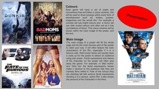Colours
Each genre will have a set of codes and
conventions that will follow a colour scheme, this
will be used to show synergy within every form of
advertisement such as, trailers, posters,
magazines and the actual film. For example a
comedy will use bright colours and a horror will
use dark muted colours and often red as it has
connotations of blood. This colour scheme will be
shown within the main image of the poster, and
the text.
Main image
The main image of a poster will fill the whole
page and be the most obvious part of the poster
to catch your eye. It will often feature the main
character(s) of the film, especially if it is a
famous cast. Well known faces will usually have
a close up for the poster to attract an audience
using star power. Facial expressions and stance
of the character on the poster will often give
away the genre. For example, in ‘Bad moms’
and ‘Girls trip’ the facial expressions shown
make it obvious to the audience that they are
comedy films whilst in ‘Fate of the furious they
are standing tall with serious facial expressions
showing it is a serious action film, it also shows
the persona of the characters in the films.
 
