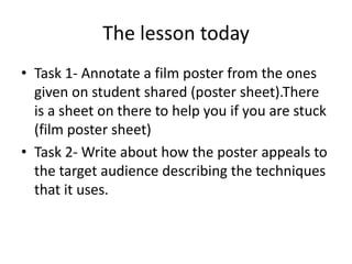 The lesson today Task 1- Annotate a film poster from the ones given on student shared (poster sheet).There is a sheet on there to help you if you are stuck  (film poster sheet) Task 2- Write about how the poster appeals to the target audience describing the techniques that it uses. 